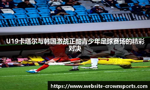 U19卡塔尔与韩国激战正酣青少年足球赛场的精彩对决